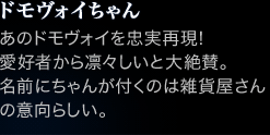 ドモヴォイちゃん あのドモヴォイを忠実再現!
愛好者から凛々しいと大絶賛。名前にちゃんが付くのは雑貨屋さんの意向らしい。